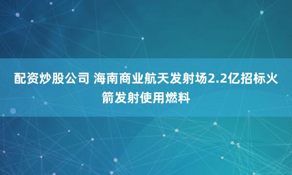 配资炒股公司 海南商业航天发射场2.2亿招标火箭发射使用燃料