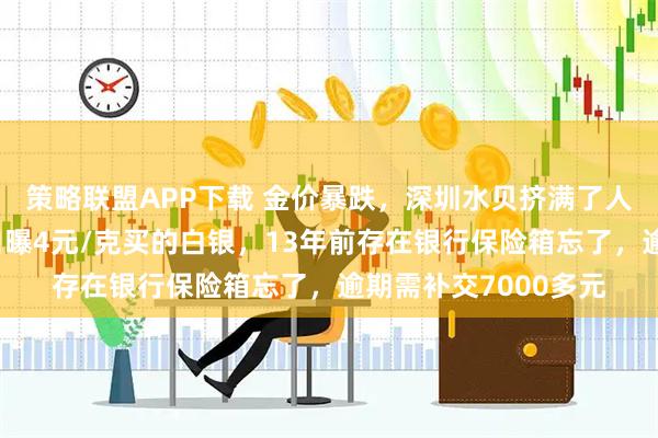 策略联盟APP下载 金价暴跌，深圳水贝挤满了人，扎堆买金；演员自曝4元/克买的白银，13年前存在银行保险箱忘了，逾期需补交7000多元