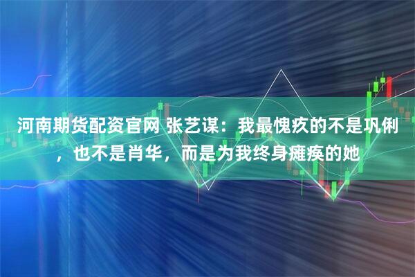河南期货配资官网 张艺谋：我最愧疚的不是巩俐，也不是肖华，而是为我终身瘫痪的她