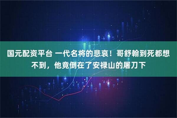 国元配资平台 一代名将的悲哀！哥舒翰到死都想不到，他竟倒在了安禄山的屠刀下