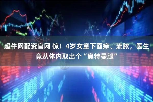 超牛网配资官网 惊！4岁女童下面痒、流脓，医生竟从体内取出个“奥特曼腿”