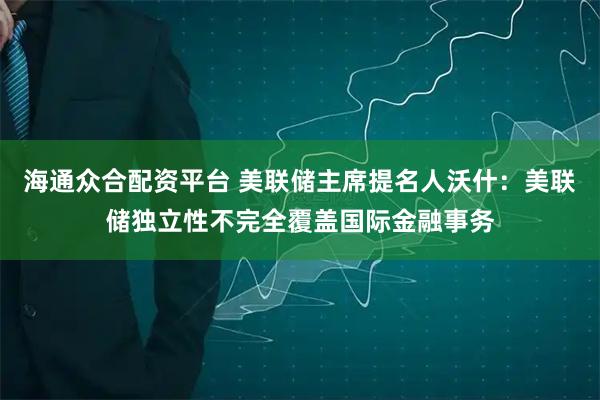 海通众合配资平台 美联储主席提名人沃什：美联储独立性不完全覆盖国际金融事务