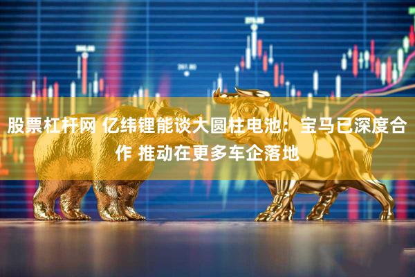 股票杠杆网 亿纬锂能谈大圆柱电池：宝马已深度合作 推动在更多车企落地