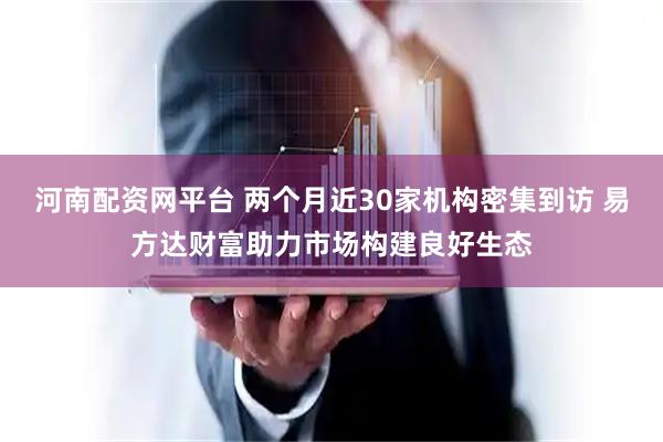 河南配资网平台 两个月近30家机构密集到访 易方达财富助力市场构建良好生态